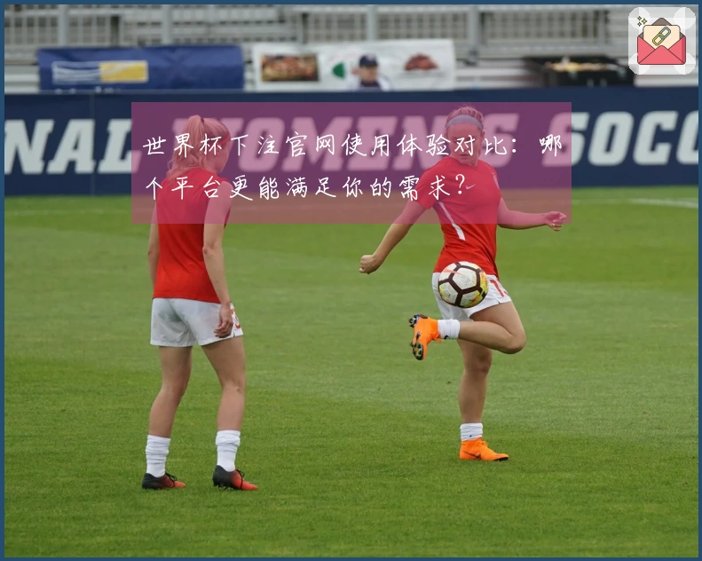 世界杯下注官网使用体验对比：哪个平台更能满足你的需求？